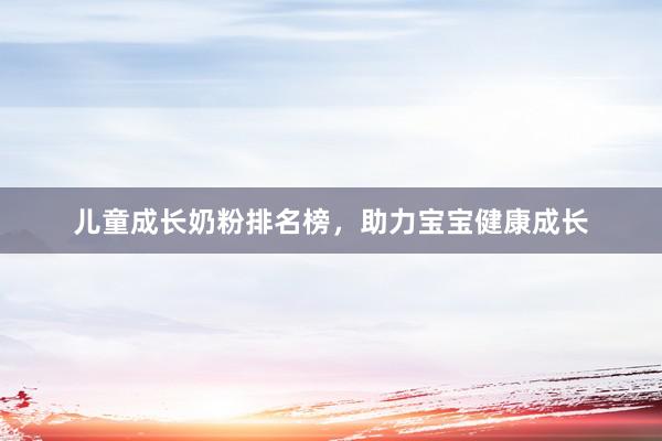 儿童成长奶粉排名榜，助力宝宝健康成长
